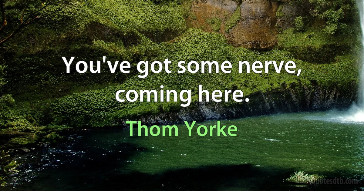 You've got some nerve, coming here. (Thom Yorke)