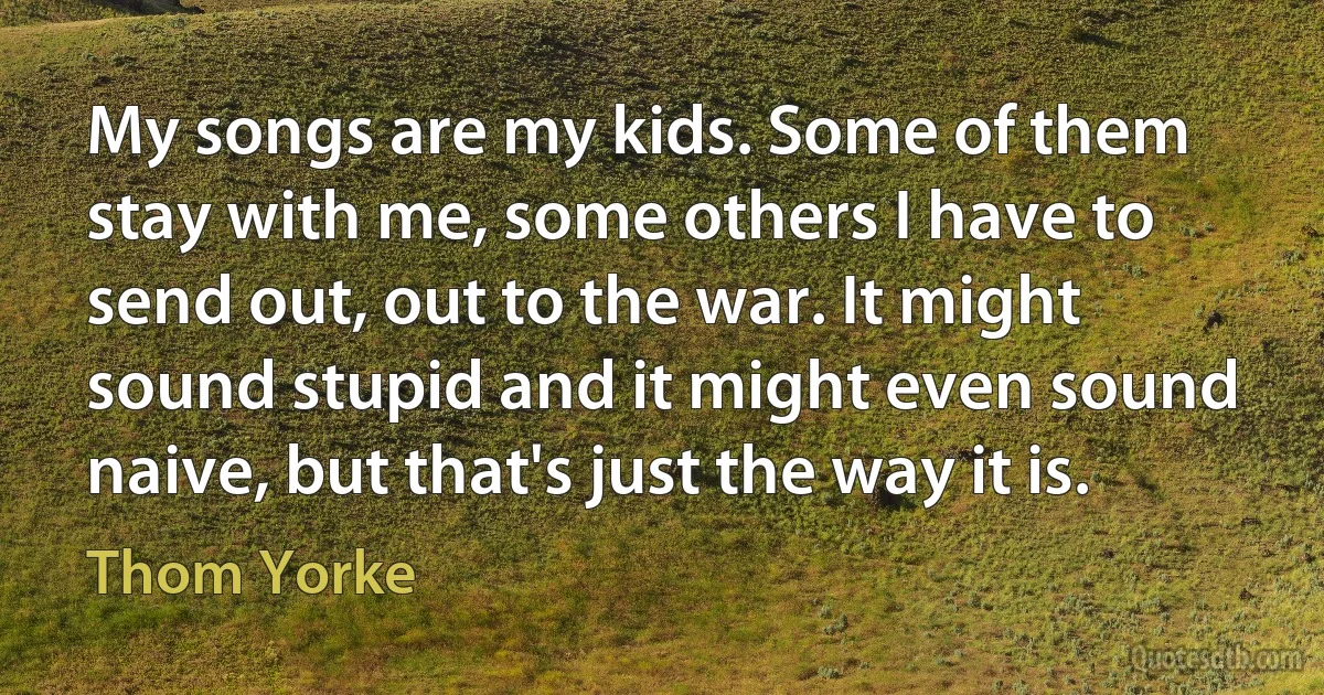 My songs are my kids. Some of them stay with me, some others I have to send out, out to the war. It might sound stupid and it might even sound naive, but that's just the way it is. (Thom Yorke)