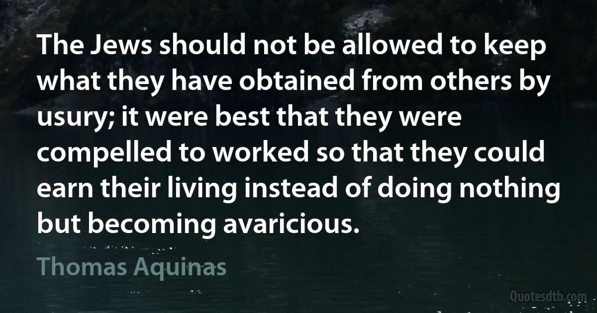 The Jews should not be allowed to keep what they have obtained from others by usury; it were best that they were compelled to worked so that they could earn their living instead of doing nothing but becoming avaricious. (Thomas Aquinas)