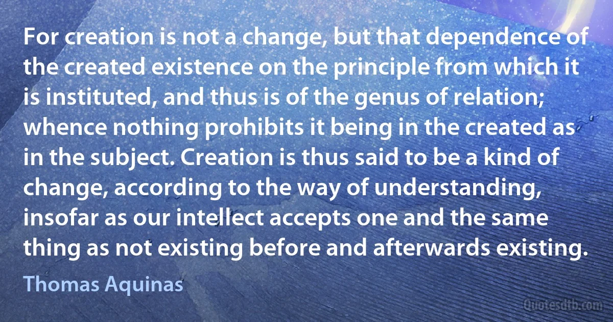 For creation is not a change, but that dependence of the created existence on the principle from which it is instituted, and thus is of the genus of relation; whence nothing prohibits it being in the created as in the subject. Creation is thus said to be a kind of change, according to the way of understanding, insofar as our intellect accepts one and the same thing as not existing before and afterwards existing. (Thomas Aquinas)