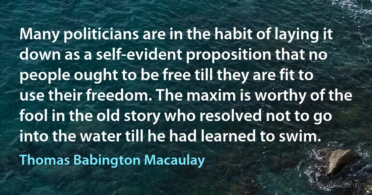 Many politicians are in the habit of laying it down as a self-evident proposition that no people ought to be free till they are fit to use their freedom. The maxim is worthy of the fool in the old story who resolved not to go into the water till he had learned to swim. (Thomas Babington Macaulay)