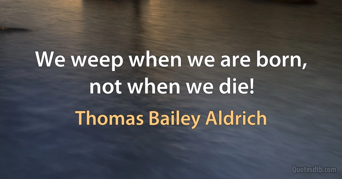 We weep when we are born, not when we die! (Thomas Bailey Aldrich)