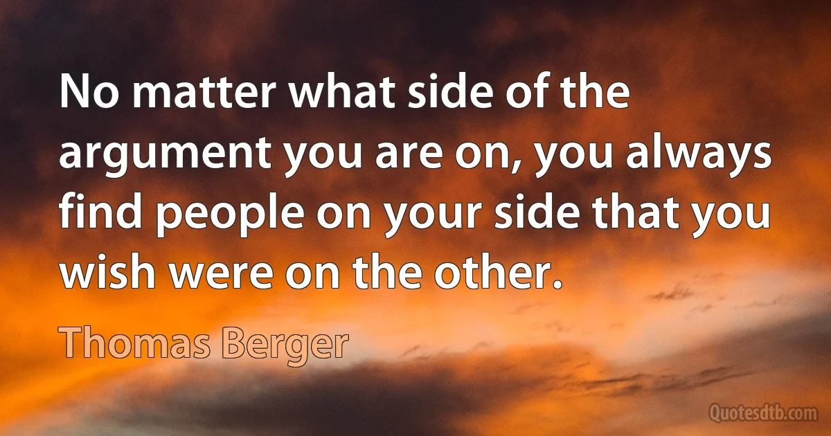 No matter what side of the argument you are on, you always find people on your side that you wish were on the other. (Thomas Berger)