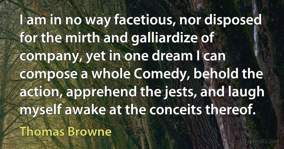 I am in no way facetious, nor disposed for the mirth and galliardize of company, yet in one dream I can compose a whole Comedy, behold the action, apprehend the jests, and laugh myself awake at the conceits thereof. (Thomas Browne)