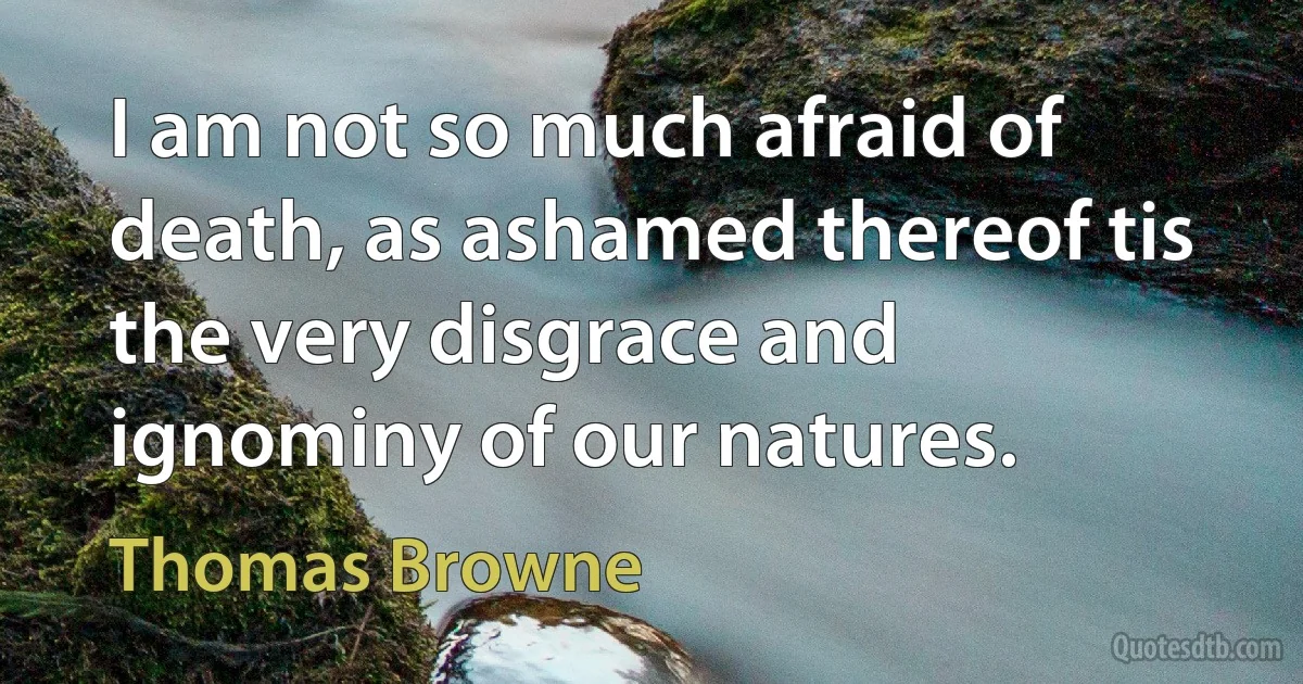 I am not so much afraid of death, as ashamed thereof tis the very disgrace and ignominy of our natures. (Thomas Browne)