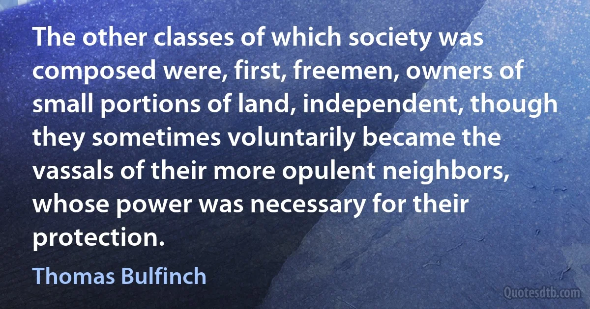 The other classes of which society was composed were, first, freemen, owners of small portions of land, independent, though they sometimes voluntarily became the vassals of their more opulent neighbors, whose power was necessary for their protection. (Thomas Bulfinch)