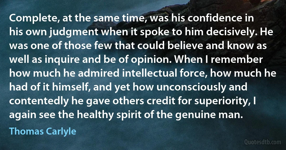 Complete, at the same time, was his confidence in his own judgment when it spoke to him decisively. He was one of those few that could believe and know as well as inquire and be of opinion. When I remember how much he admired intellectual force, how much he had of it himself, and yet how unconsciously and contentedly he gave others credit for superiority, I again see the healthy spirit of the genuine man. (Thomas Carlyle)