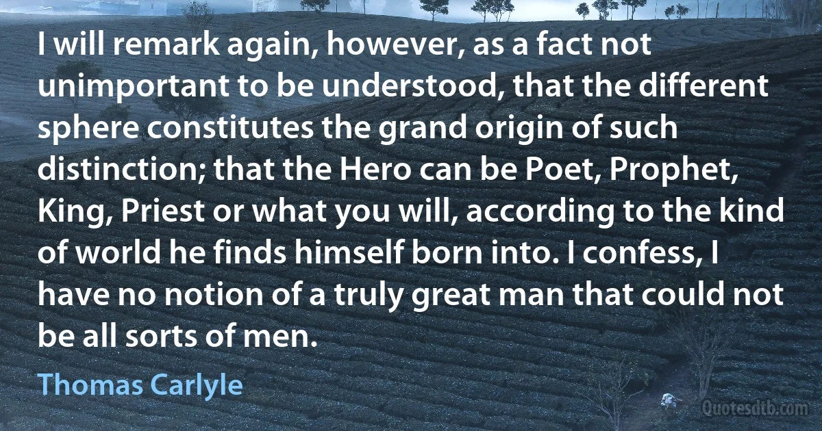 I will remark again, however, as a fact not unimportant to be understood, that the different sphere constitutes the grand origin of such distinction; that the Hero can be Poet, Prophet, King, Priest or what you will, according to the kind of world he finds himself born into. I confess, I have no notion of a truly great man that could not be all sorts of men. (Thomas Carlyle)