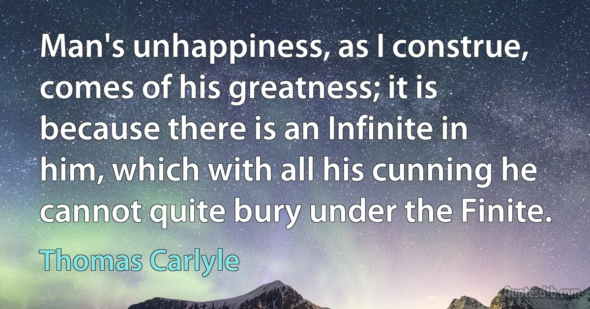 Man's unhappiness, as I construe, comes of his greatness; it is because there is an Infinite in him, which with all his cunning he cannot quite bury under the Finite. (Thomas Carlyle)