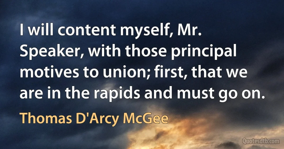 I will content myself, Mr. Speaker, with those principal motives to union; first, that we are in the rapids and must go on. (Thomas D'Arcy McGee)