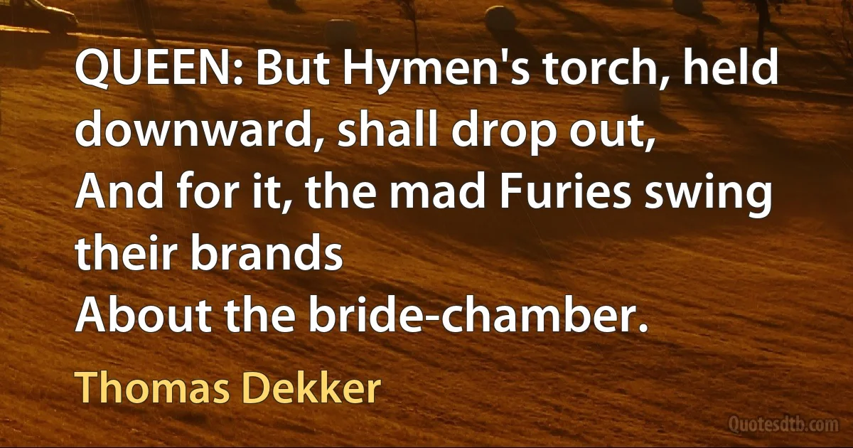 QUEEN: But Hymen's torch, held downward, shall drop out,
And for it, the mad Furies swing their brands
About the bride-chamber. (Thomas Dekker)