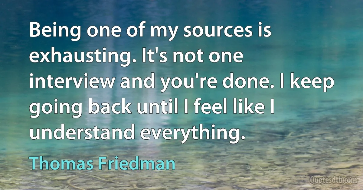 Being one of my sources is exhausting. It's not one interview and you're done. I keep going back until I feel like I understand everything. (Thomas Friedman)