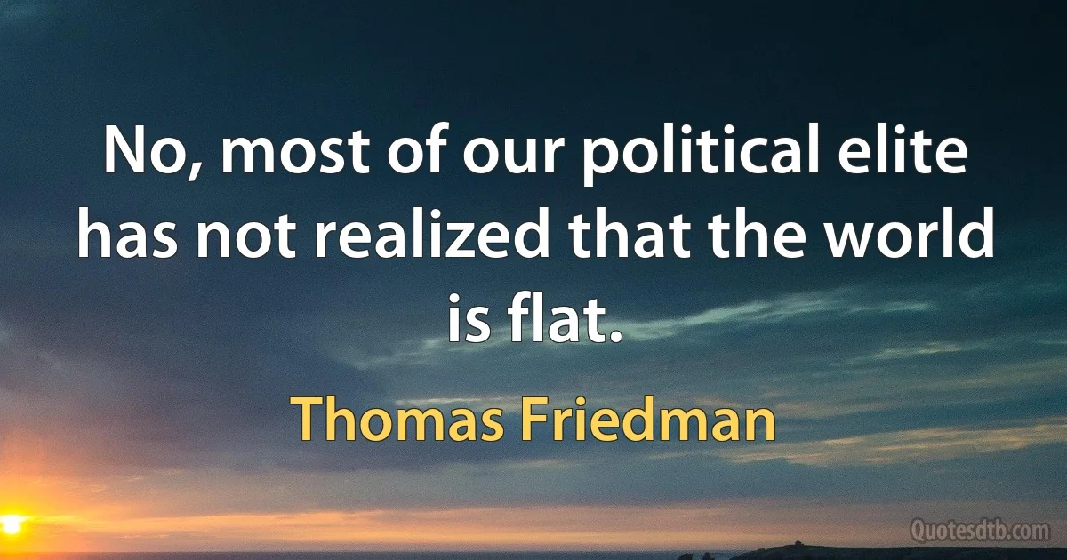 No, most of our political elite has not realized that the world is flat. (Thomas Friedman)