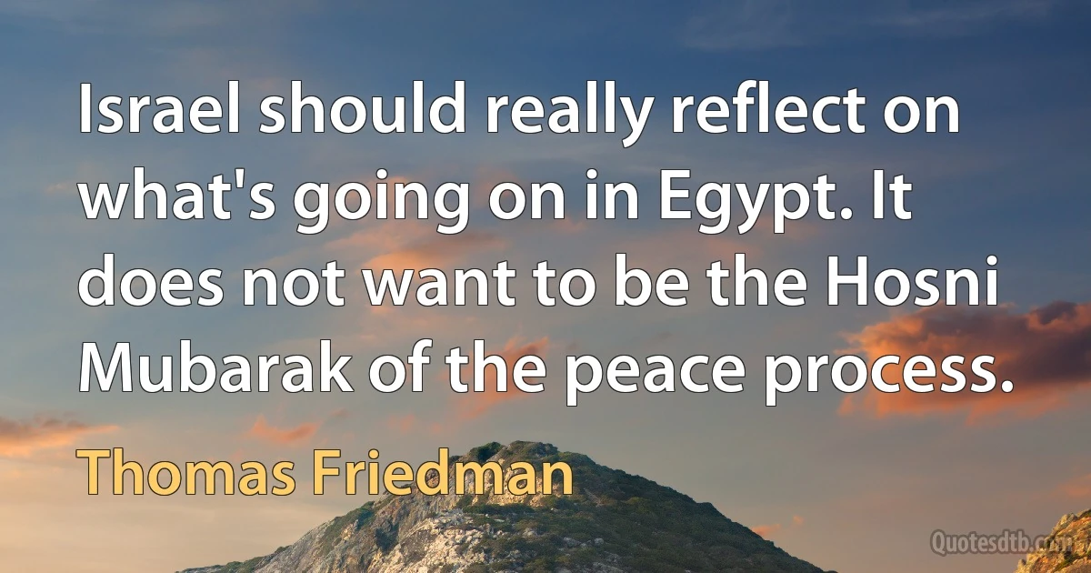 Israel should really reflect on what's going on in Egypt. It does not want to be the Hosni Mubarak of the peace process. (Thomas Friedman)