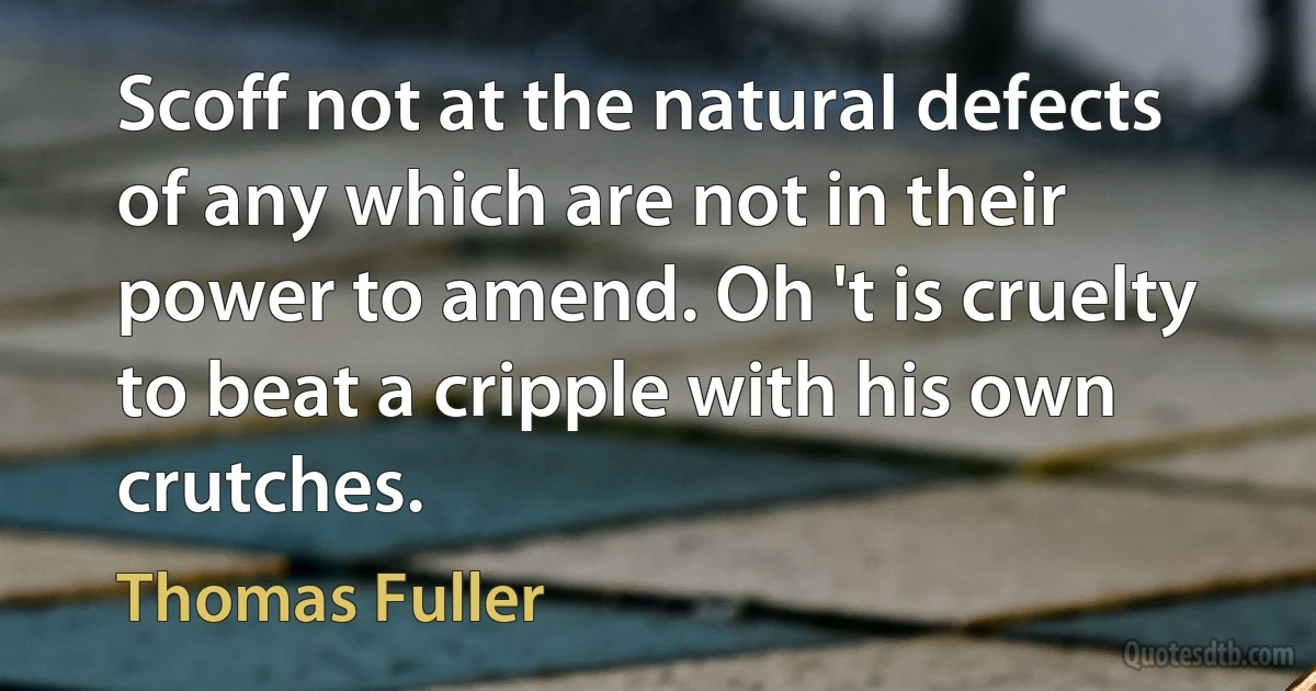 Scoff not at the natural defects of any which are not in their power to amend. Oh 't is cruelty to beat a cripple with his own crutches. (Thomas Fuller)