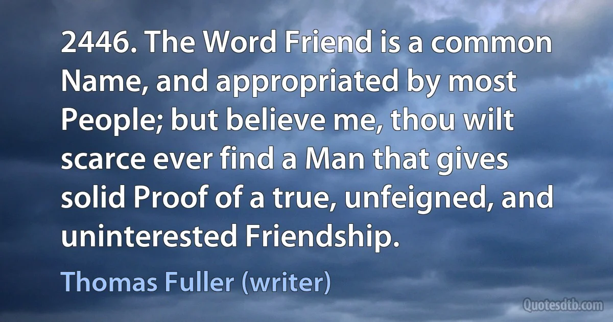 2446. The Word Friend is a common Name, and appropriated by most People; but believe me, thou wilt scarce ever find a Man that gives solid Proof of a true, unfeigned, and uninterested Friendship. (Thomas Fuller (writer))