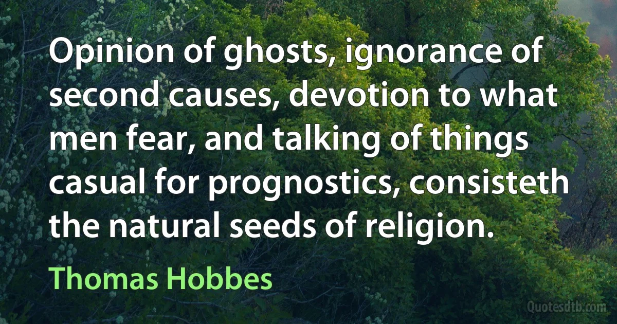 Opinion of ghosts, ignorance of second causes, devotion to what men fear, and talking of things casual for prognostics, consisteth the natural seeds of religion. (Thomas Hobbes)