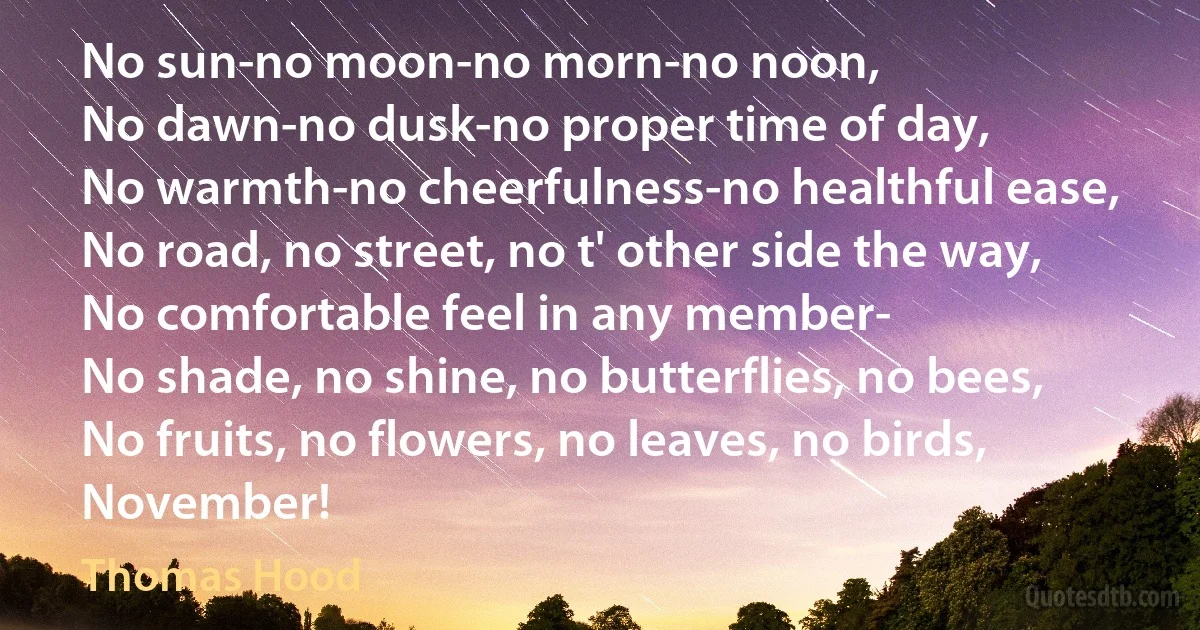 No sun-no moon-no morn-no noon,
No dawn-no dusk-no proper time of day,
No warmth-no cheerfulness-no healthful ease,
No road, no street, no t' other side the way,
No comfortable feel in any member-
No shade, no shine, no butterflies, no bees,
No fruits, no flowers, no leaves, no birds,
November! (Thomas Hood)