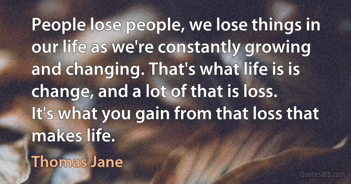 People lose people, we lose things in our life as we're constantly growing and changing. That's what life is is change, and a lot of that is loss. It's what you gain from that loss that makes life. (Thomas Jane)