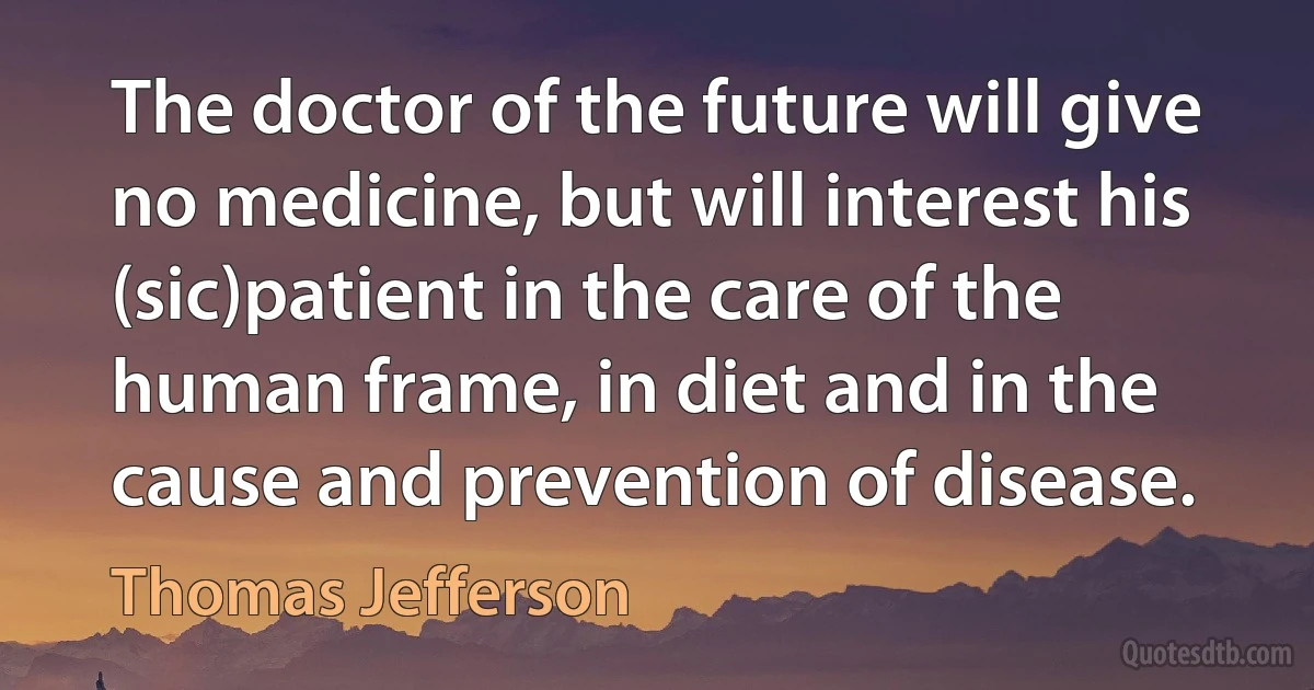 The doctor of the future will give no medicine, but will interest his (sic)patient in the care of the human frame, in diet and in the cause and prevention of disease. (Thomas Jefferson)