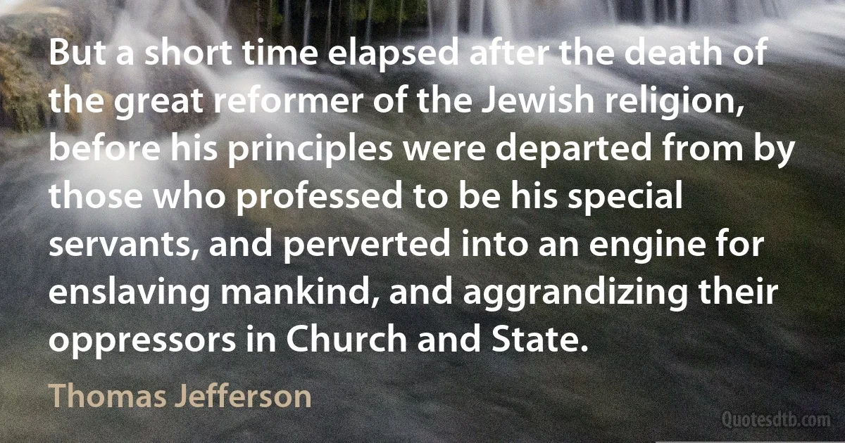 But a short time elapsed after the death of the great reformer of the Jewish religion, before his principles were departed from by those who professed to be his special servants, and perverted into an engine for enslaving mankind, and aggrandizing their oppressors in Church and State. (Thomas Jefferson)