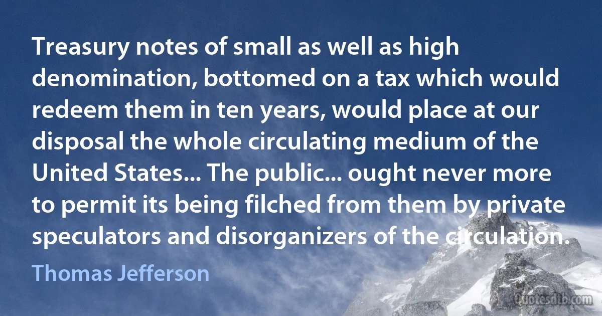 Treasury notes of small as well as high denomination, bottomed on a tax which would redeem them in ten years, would place at our disposal the whole circulating medium of the United States... The public... ought never more to permit its being filched from them by private speculators and disorganizers of the circulation. (Thomas Jefferson)