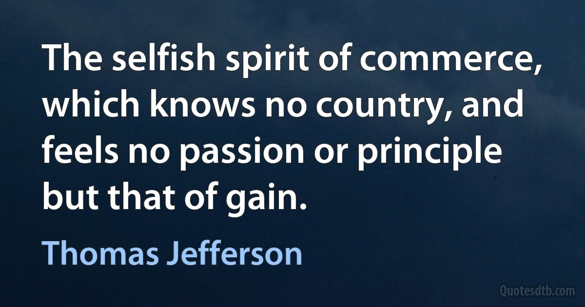 The selfish spirit of commerce, which knows no country, and feels no passion or principle but that of gain. (Thomas Jefferson)