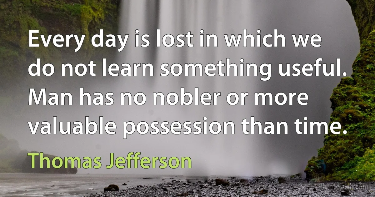 Every day is lost in which we do not learn something useful. Man has no nobler or more valuable possession than time. (Thomas Jefferson)