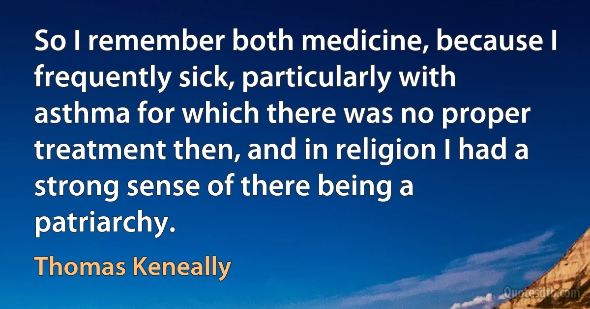 So I remember both medicine, because I frequently sick, particularly with asthma for which there was no proper treatment then, and in religion I had a strong sense of there being a patriarchy. (Thomas Keneally)