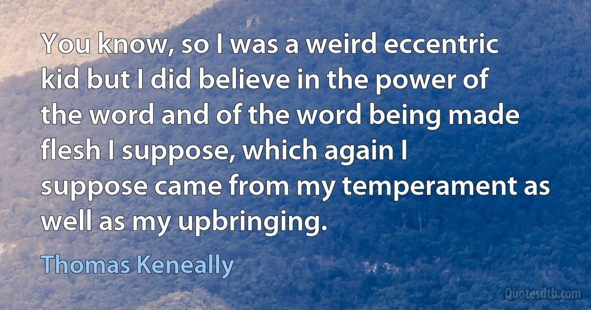 You know, so I was a weird eccentric kid but I did believe in the power of the word and of the word being made flesh I suppose, which again I suppose came from my temperament as well as my upbringing. (Thomas Keneally)