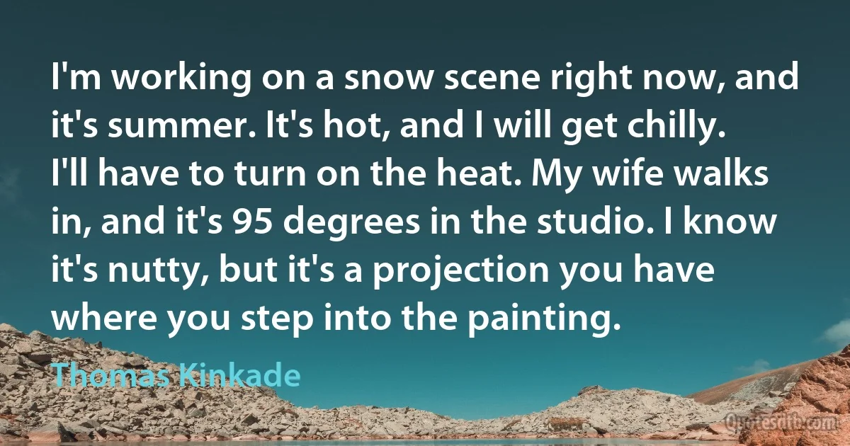 I'm working on a snow scene right now, and it's summer. It's hot, and I will get chilly. I'll have to turn on the heat. My wife walks in, and it's 95 degrees in the studio. I know it's nutty, but it's a projection you have where you step into the painting. (Thomas Kinkade)