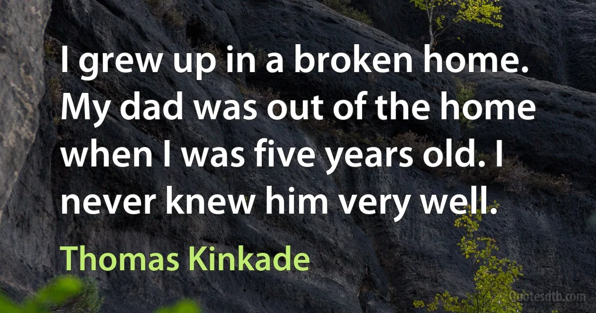 I grew up in a broken home. My dad was out of the home when I was five years old. I never knew him very well. (Thomas Kinkade)