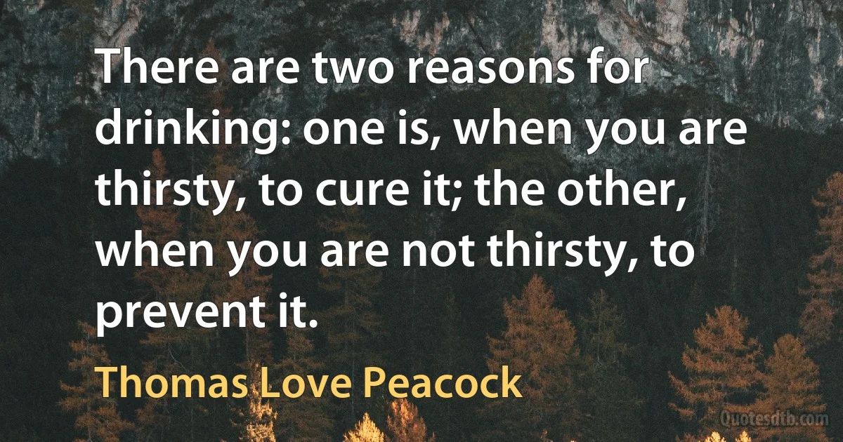 There are two reasons for drinking: one is, when you are thirsty, to cure it; the other, when you are not thirsty, to prevent it. (Thomas Love Peacock)