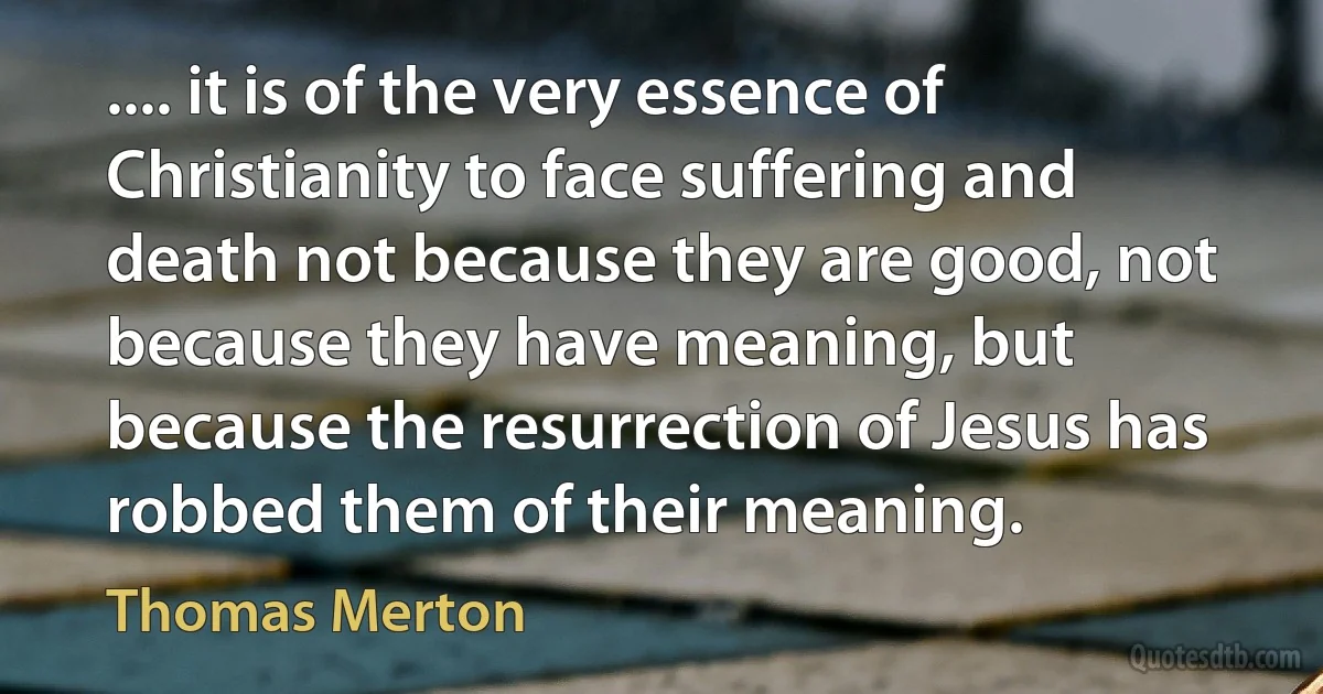 .... it is of the very essence of Christianity to face suffering and death not because they are good, not because they have meaning, but because the resurrection of Jesus has robbed them of their meaning. (Thomas Merton)