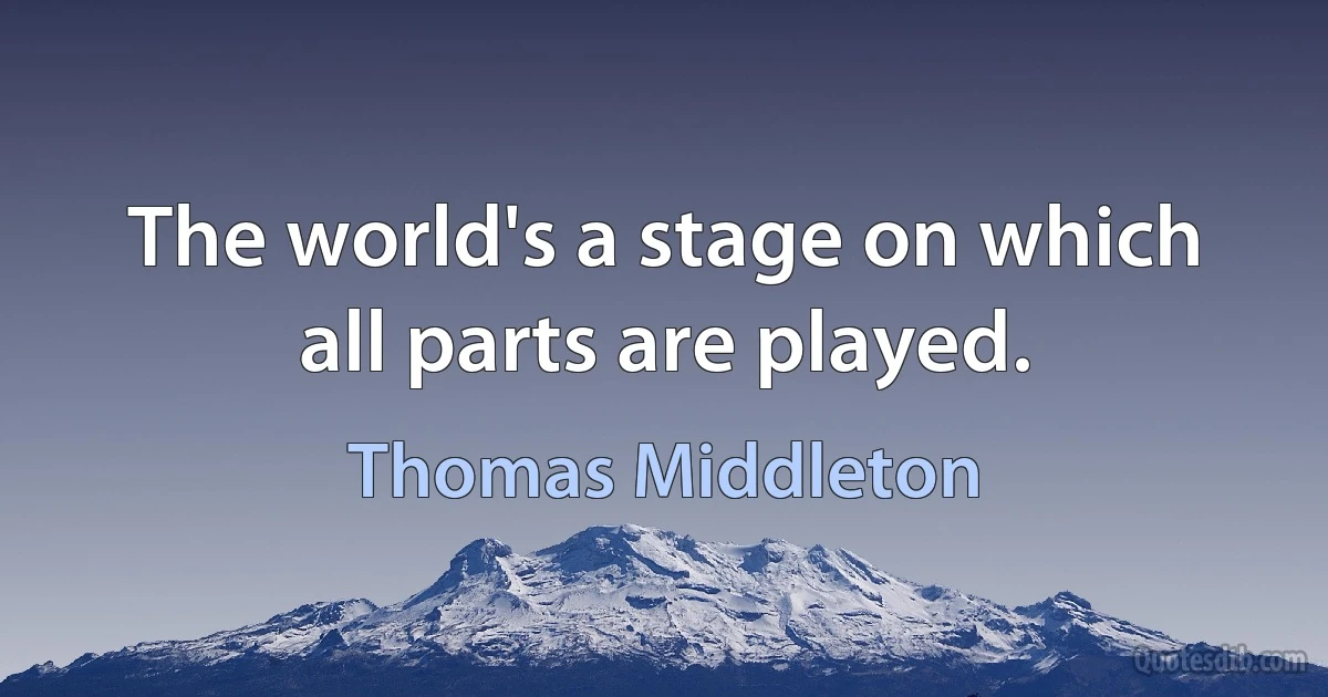 The world's a stage on which all parts are played. (Thomas Middleton)