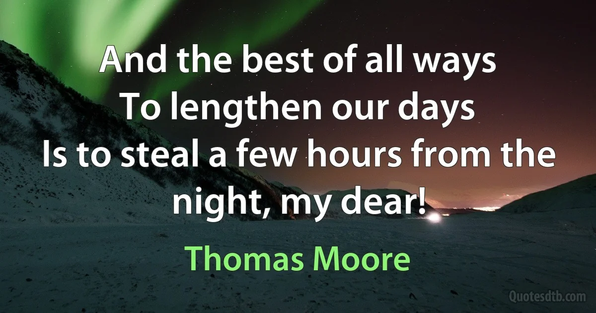 And the best of all ways
To lengthen our days
Is to steal a few hours from the night, my dear! (Thomas Moore)