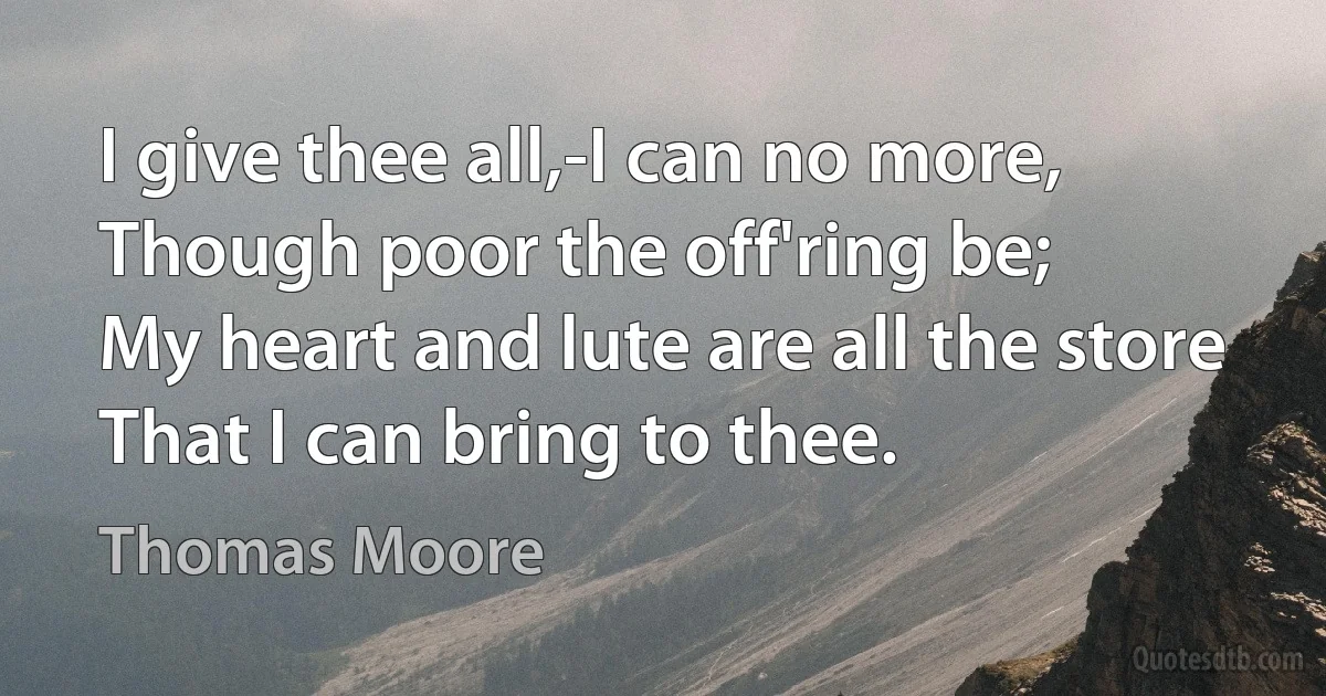 I give thee all,-I can no more,
Though poor the off'ring be;
My heart and lute are all the store
That I can bring to thee. (Thomas Moore)