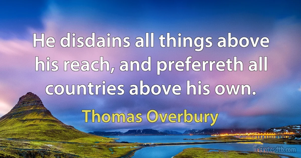 He disdains all things above his reach, and preferreth all countries above his own. (Thomas Overbury)