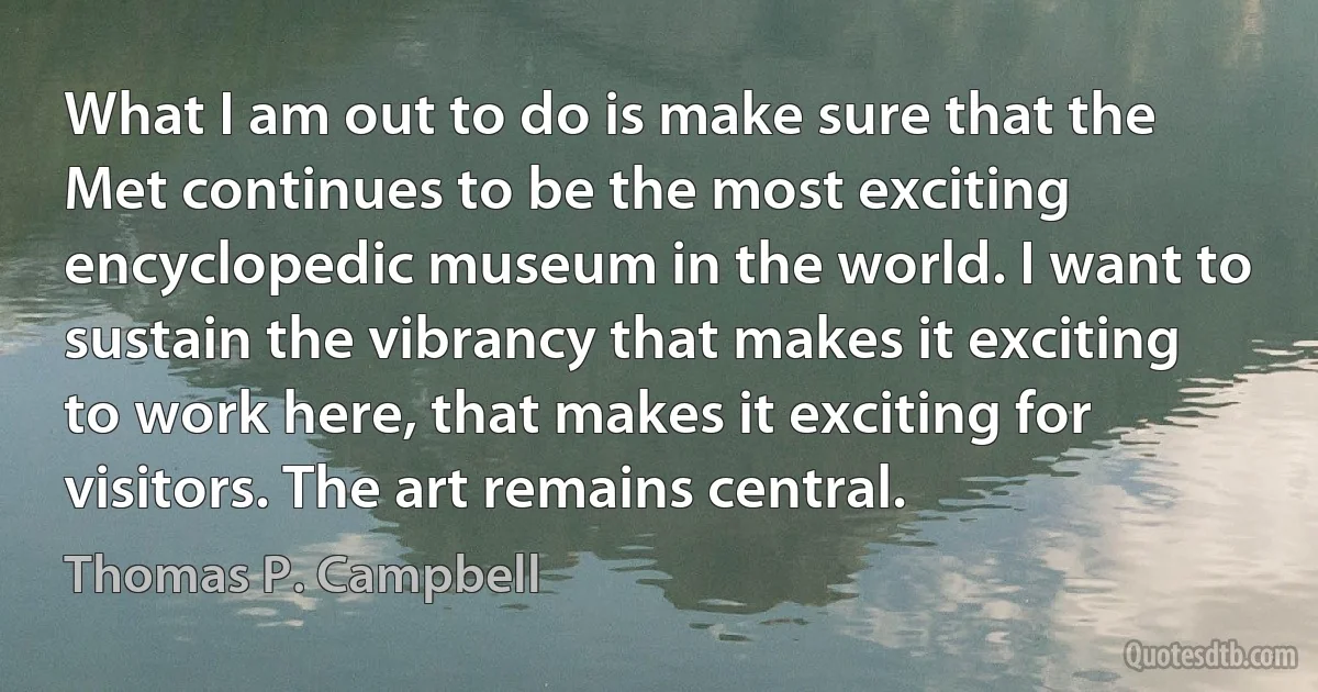 What I am out to do is make sure that the Met continues to be the most exciting encyclopedic museum in the world. I want to sustain the vibrancy that makes it exciting to work here, that makes it exciting for visitors. The art remains central. (Thomas P. Campbell)