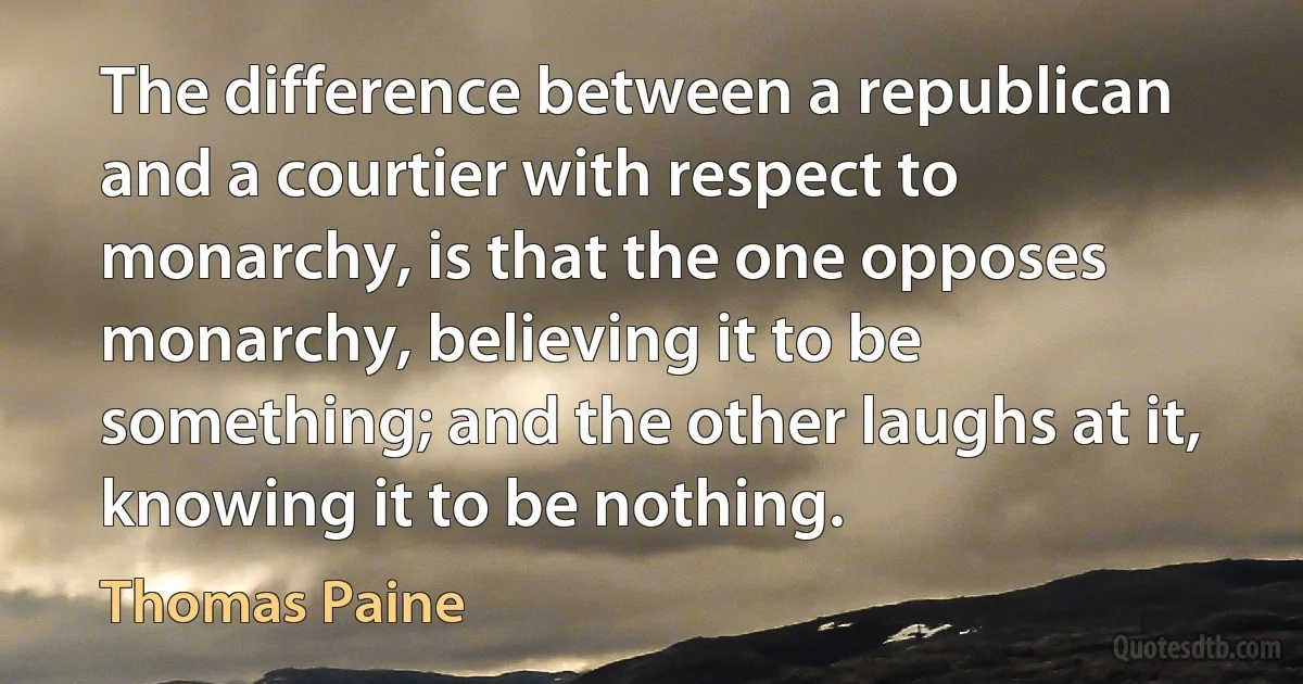 The difference between a republican and a courtier with respect to monarchy, is that the one opposes monarchy, believing it to be something; and the other laughs at it, knowing it to be nothing. (Thomas Paine)