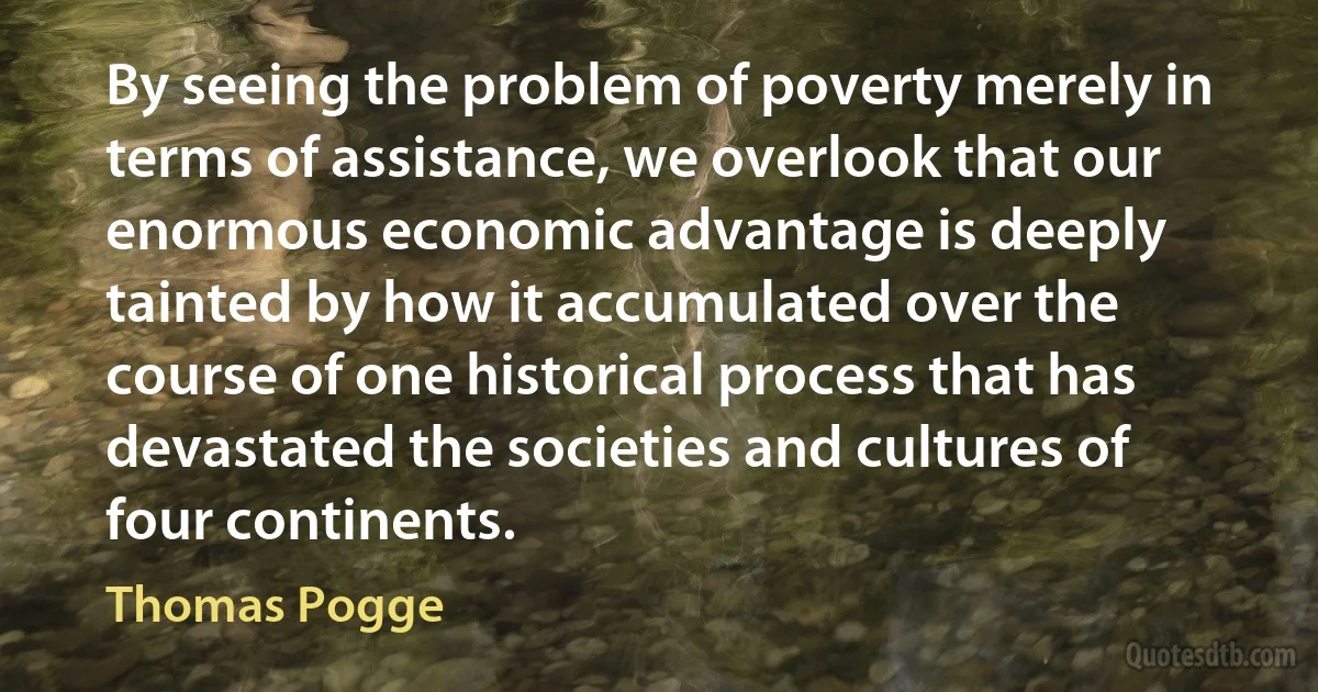 By seeing the problem of poverty merely in terms of assistance, we overlook that our enormous economic advantage is deeply tainted by how it accumulated over the course of one historical process that has devastated the societies and cultures of four continents. (Thomas Pogge)