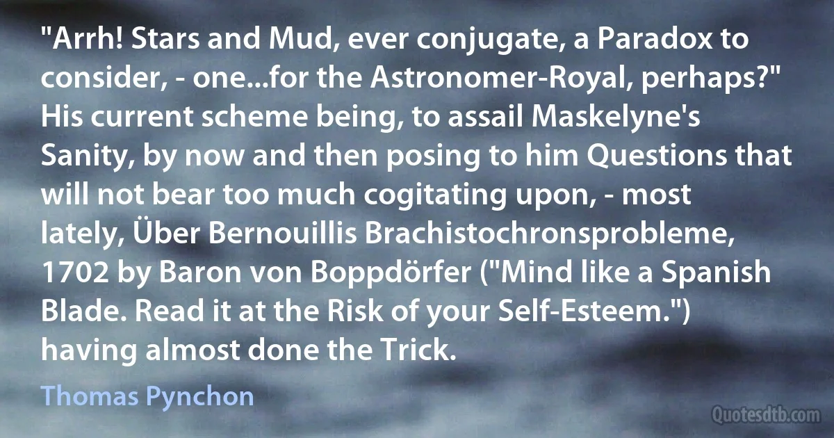 "Arrh! Stars and Mud, ever conjugate, a Paradox to consider, - one...for the Astronomer-Royal, perhaps?" His current scheme being, to assail Maskelyne's Sanity, by now and then posing to him Questions that will not bear too much cogitating upon, - most lately, Über Bernouillis Brachistochronsprobleme, 1702 by Baron von Boppdörfer ("Mind like a Spanish Blade. Read it at the Risk of your Self-Esteem.") having almost done the Trick. (Thomas Pynchon)