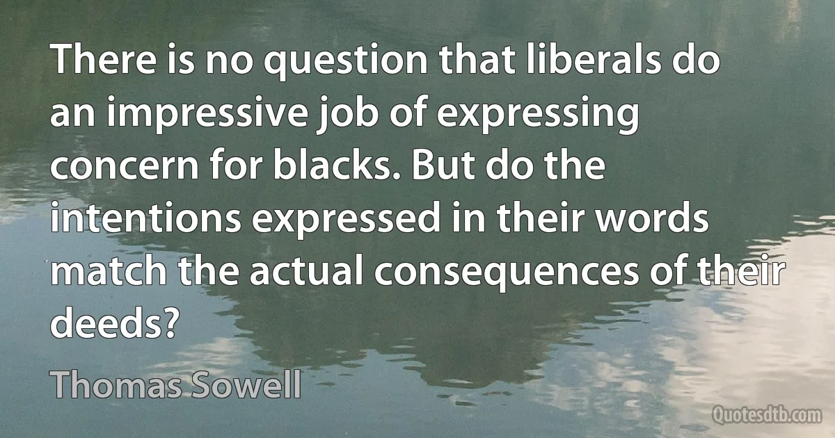 There is no question that liberals do an impressive job of expressing concern for blacks. But do the intentions expressed in their words match the actual consequences of their deeds? (Thomas Sowell)