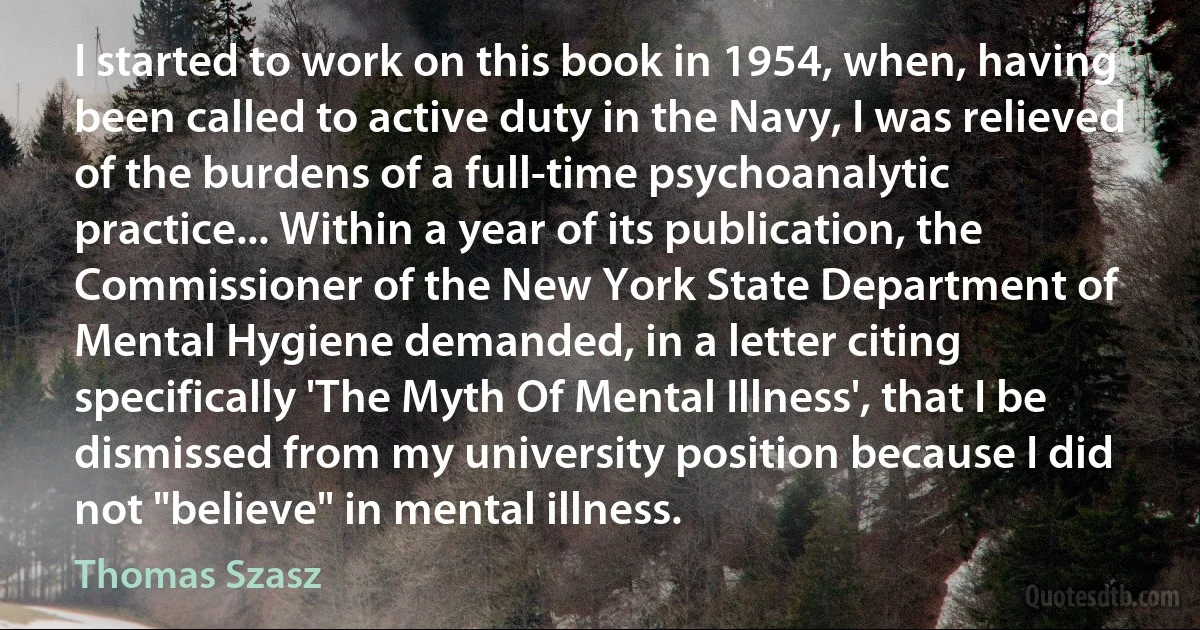 I started to work on this book in 1954, when, having been called to active duty in the Navy, I was relieved of the burdens of a full-time psychoanalytic practice... Within a year of its publication, the Commissioner of the New York State Department of Mental Hygiene demanded, in a letter citing specifically 'The Myth Of Mental Illness', that I be dismissed from my university position because I did not "believe" in mental illness. (Thomas Szasz)