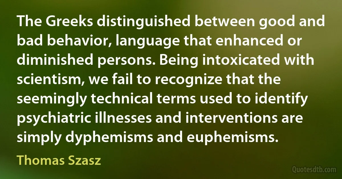 The Greeks distinguished between good and bad behavior, language that enhanced or diminished persons. Being intoxicated with scientism, we fail to recognize that the seemingly technical terms used to identify psychiatric illnesses and interventions are simply dyphemisms and euphemisms. (Thomas Szasz)