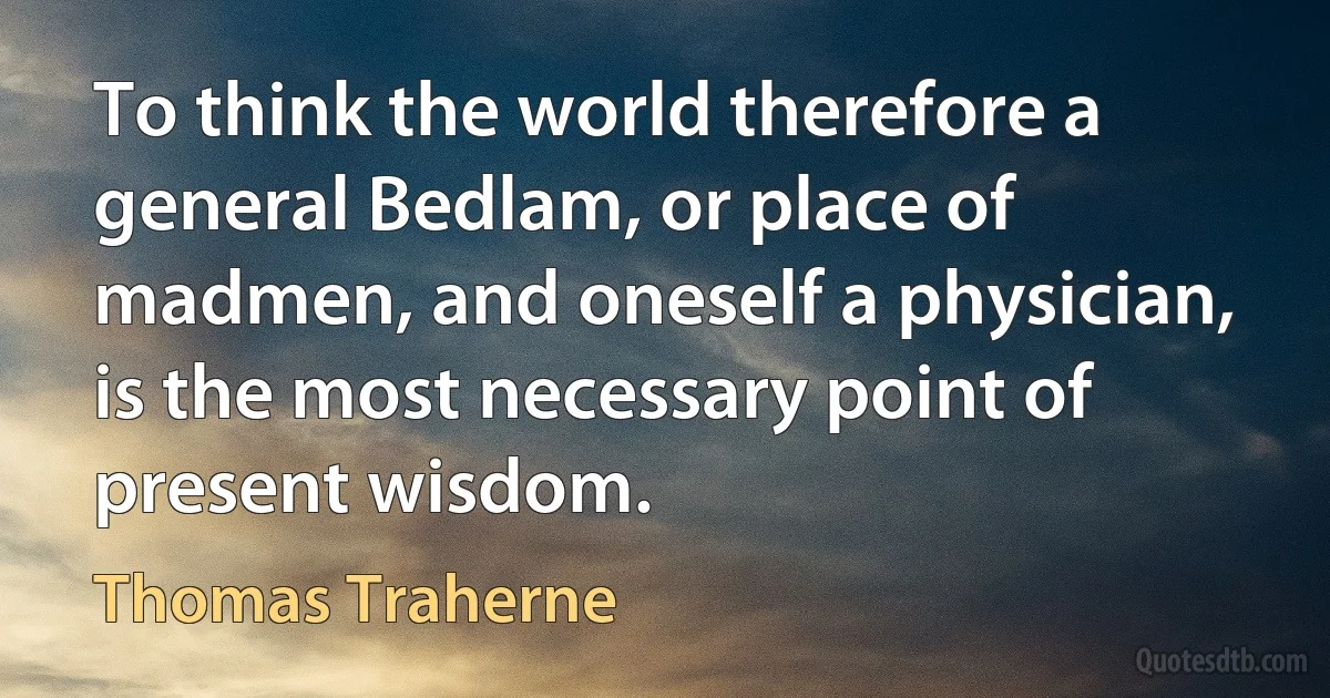 To think the world therefore a general Bedlam, or place of madmen, and oneself a physician, is the most necessary point of present wisdom. (Thomas Traherne)