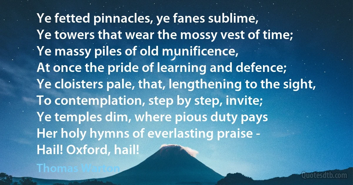 Ye fetted pinnacles, ye fanes sublime,
Ye towers that wear the mossy vest of time;
Ye massy piles of old munificence,
At once the pride of learning and defence;
Ye cloisters pale, that, lengthening to the sight,
To contemplation, step by step, invite;
Ye temples dim, where pious duty pays
Her holy hymns of everlasting praise -
Hail! Oxford, hail! (Thomas Warton)