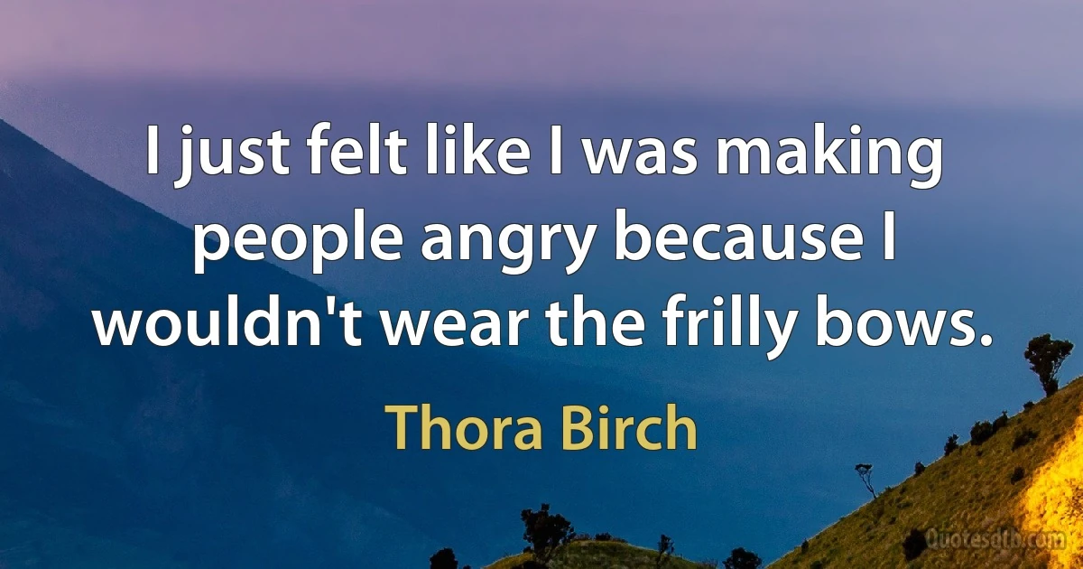 I just felt like I was making people angry because I wouldn't wear the frilly bows. (Thora Birch)