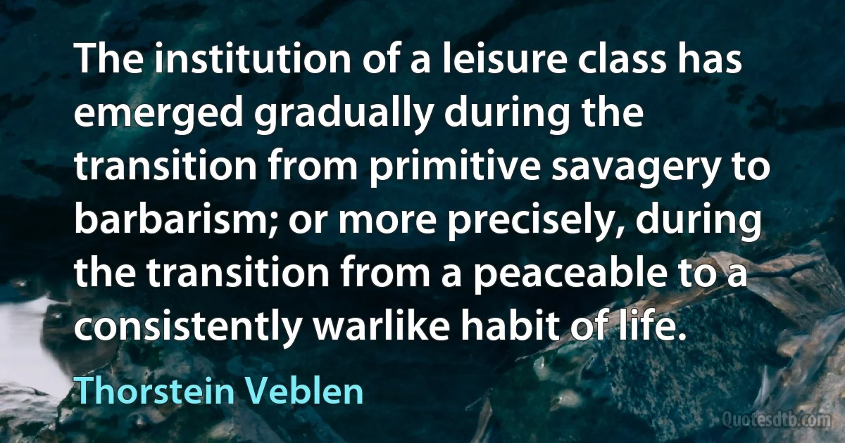 The institution of a leisure class has emerged gradually during the transition from primitive savagery to barbarism; or more precisely, during the transition from a peaceable to a consistently warlike habit of life. (Thorstein Veblen)