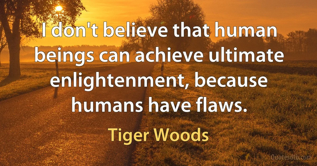 I don't believe that human beings can achieve ultimate enlightenment, because humans have flaws. (Tiger Woods)